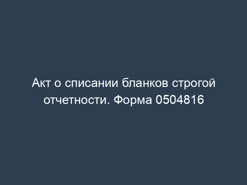 Акт о списании бланков строгой отчетности. Форма 0504816