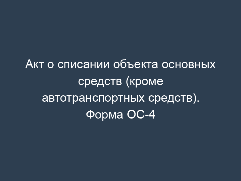 Акт о списании объекта основных средств (кроме автотранспортных средств). Форма ОС-4