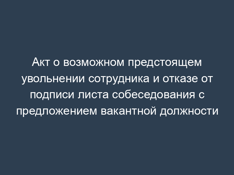 Акт о возможном предстоящем увольнении сотрудника и отказе от подписи листа собеседования с предложением вакантной должности