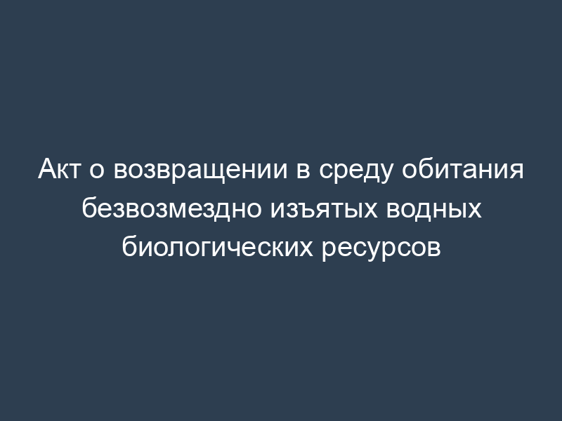 Акт о возвращении в среду обитания безвозмездно изъятых водных биологических ресурсов