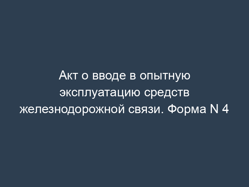 Акт о вводе в опытную эксплуатацию средств железнодорожной связи. Форма N 4