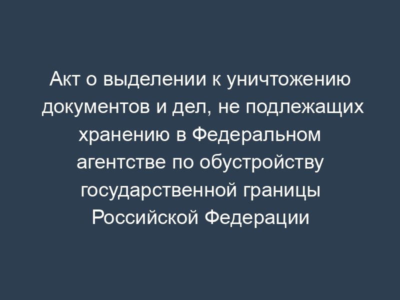Акт о выделении к уничтожению документов и дел, не подлежащих хранению в Федеральном агентстве по обустройству государственной границы Российской Федерации