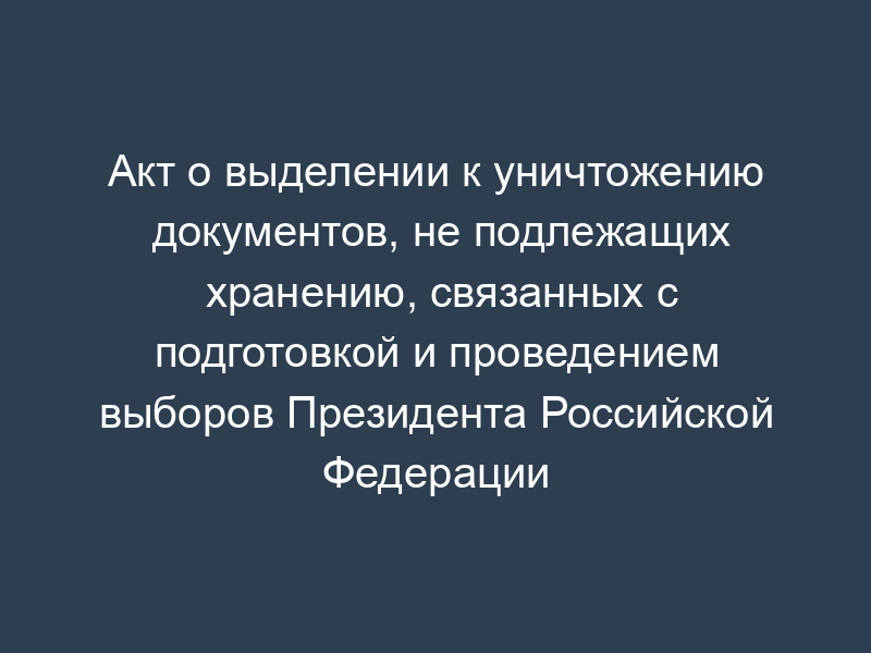 Акт о выделении к уничтожению документов, не подлежащих хранению, связанных с подготовкой и проведением выборов Президента Российской Федерации