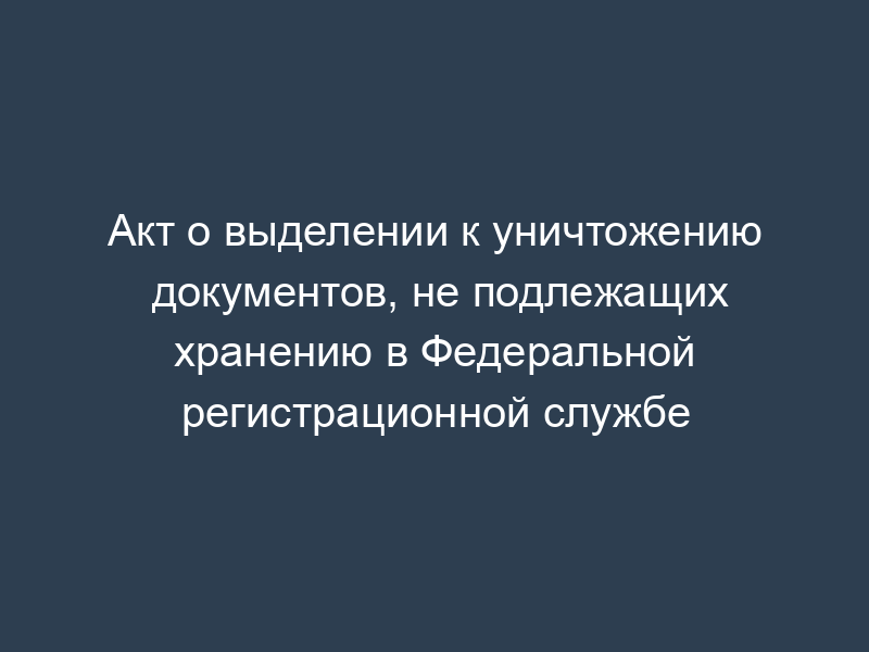 Акт о выделении к уничтожению документов, не подлежащих хранению в Федеральной регистрационной службе