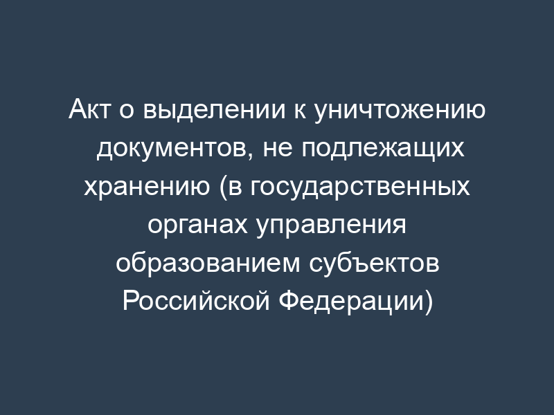 Акт о выделении к уничтожению документов, не подлежащих хранению (в государственных органах управления образованием субъектов Российской Федерации)