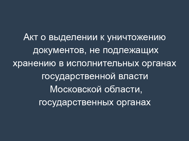 Акт о выделении к уничтожению документов, не подлежащих хранению в исполнительных органах государственной власти Московской области, государственных органах Московской области