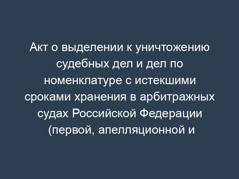 Акт о выделении к уничтожению судебных дел и дел по номенклатуре с истекшими сроками хранения в арбитражных судах Российской Федерации (первой, апелляционной и кассационной инстанциях)