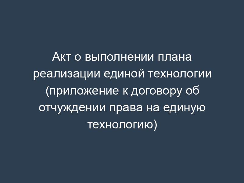 Акт о выполнении плана реализации единой технологии (приложение к договору об отчуждении права на единую технологию)