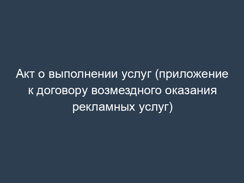 Акт о выполнении услуг (приложение к договору возмездного оказания рекламных услуг)