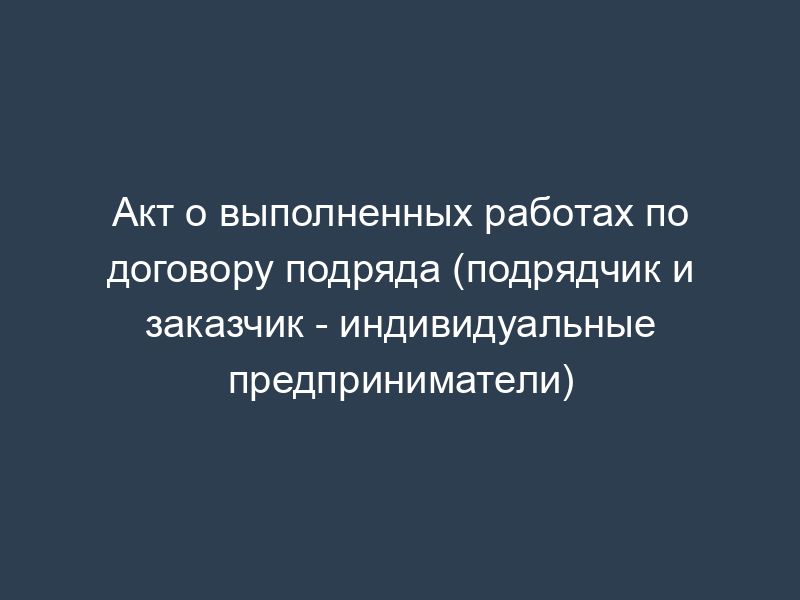 Акт о выполненных работах по договору подряда (подрядчик и заказчик - индивидуальные предприниматели)