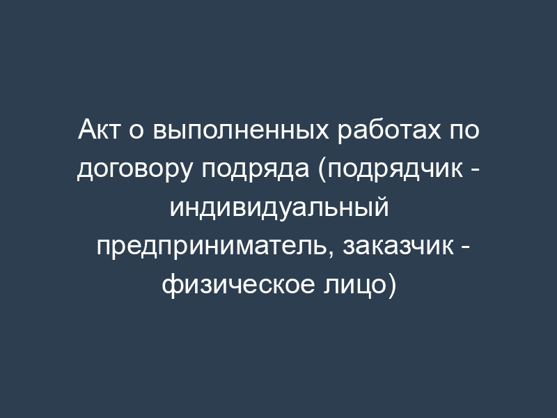 Акт о выполненных работах по договору подряда (подрядчик - индивидуальный предприниматель, заказчик - физическое лицо)