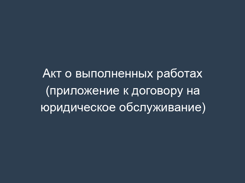 Акт о выполненных работах (приложение к договору на юридическое обслуживание)