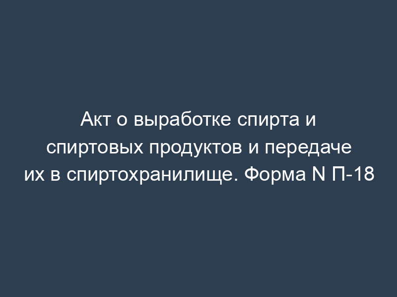 Акт о выработке спирта и спиртовых продуктов и передаче их в спиртохранилище. Форма N П-18