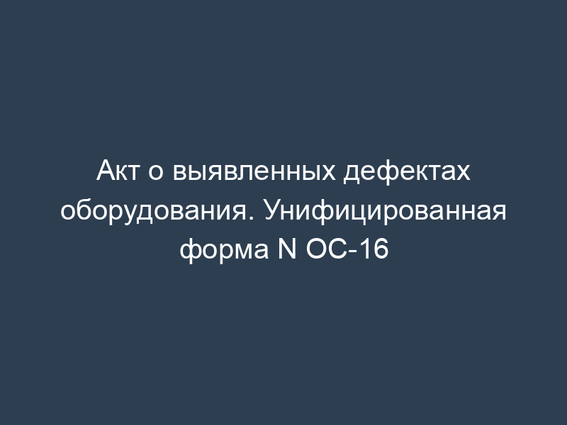 Акт о выявленных дефектах оборудования. Унифицированная форма N ОС-16