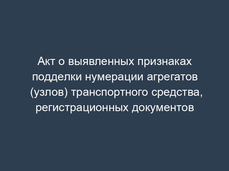 Акт о выявленных признаках подделки нумерации агрегатов (узлов) транспортного средства, регистрационных документов