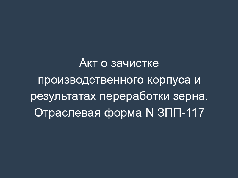 Акт о зачистке производственного корпуса и результатах переработки зерна. Отраслевая форма N ЗПП-117