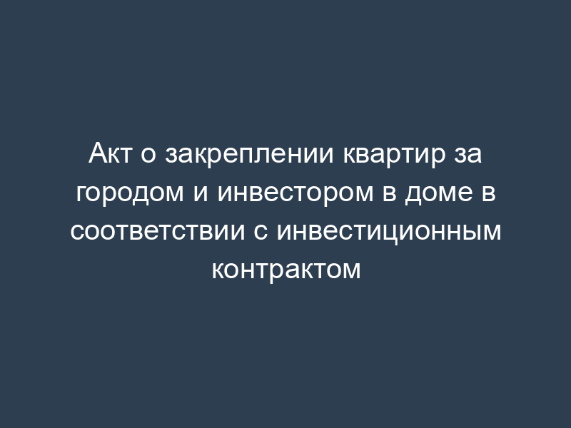 Акт о закреплении квартир за городом и инвестором в доме в соответствии с инвестиционным контрактом