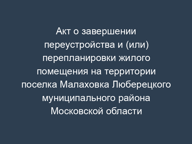 Акт о завершении переустройства и (или) перепланировки жилого помещения на территории поселка Малаховка Люберецкого муниципального района Московской области
