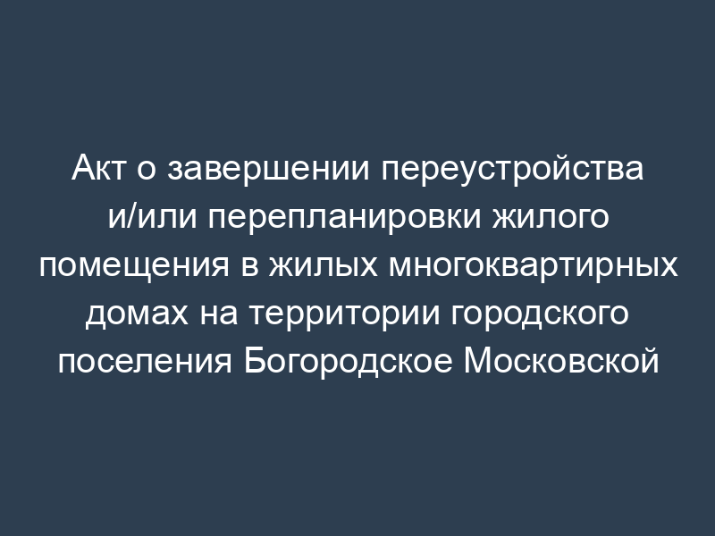 Акт о завершении переустройства и/или перепланировки жилого помещения в жилых многоквартирных домах на территории городского поселения Богородское Московской области