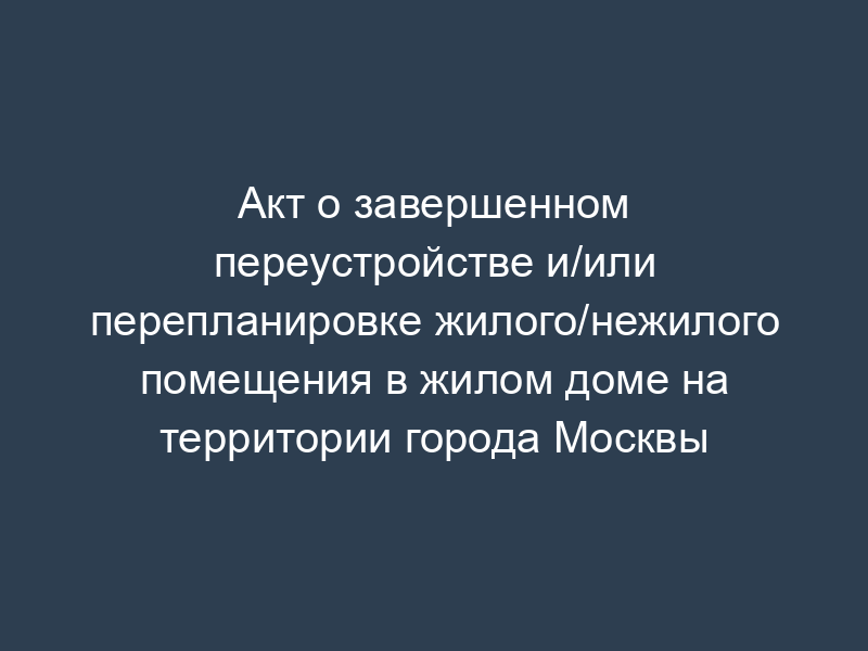 Акт о завершенном переустройстве и/или перепланировке жилого/нежилого помещения в жилом доме на территории города Москвы