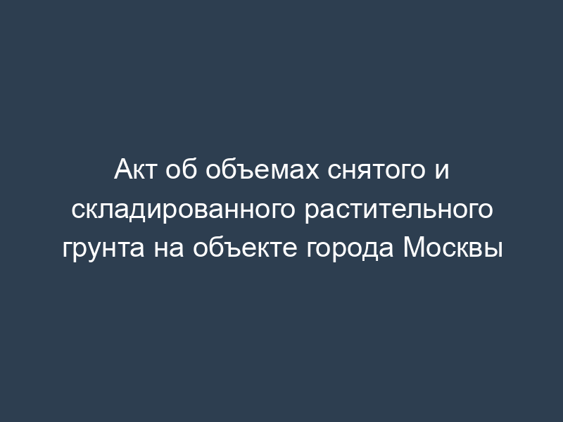 Акт об объемах снятого и складированного растительного грунта на объекте города Москвы
