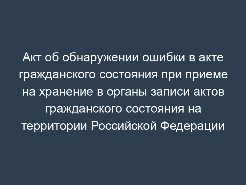 Акт об обнаружении ошибки в акте гражданского состояния при приеме на хранение в органы записи актов гражданского состояния на территории Российской Федерации