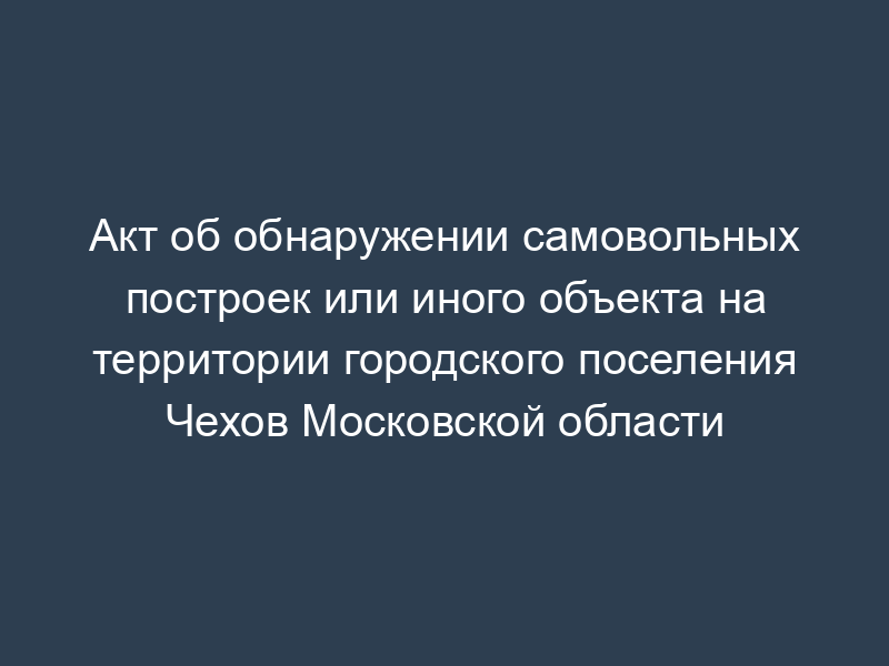 Акт об обнаружении самовольных построек или иного объекта на территории городского поселения Чехов Московской области