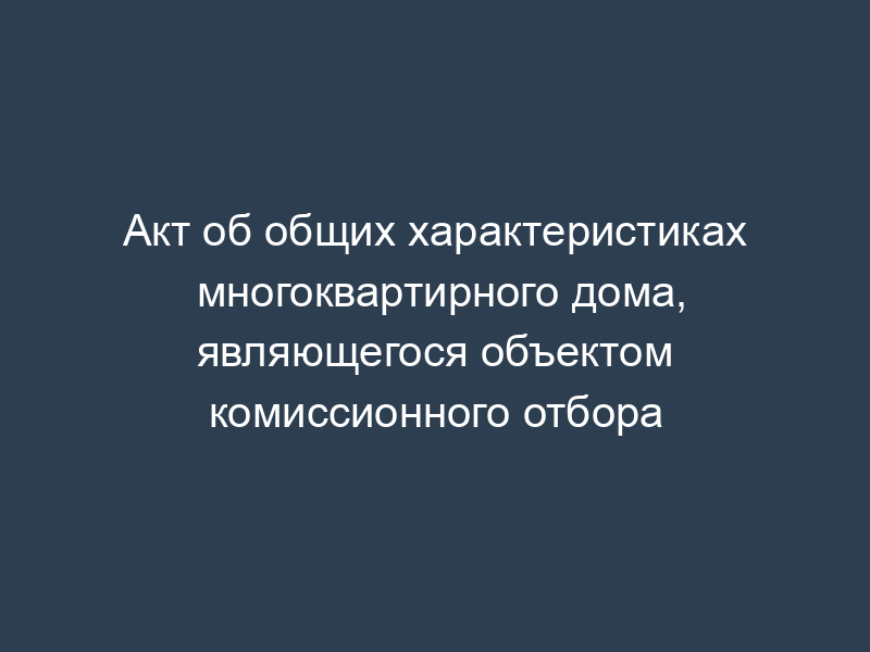 Акт об общих характеристиках многоквартирного дома, являющегося объектом комиссионного отбора