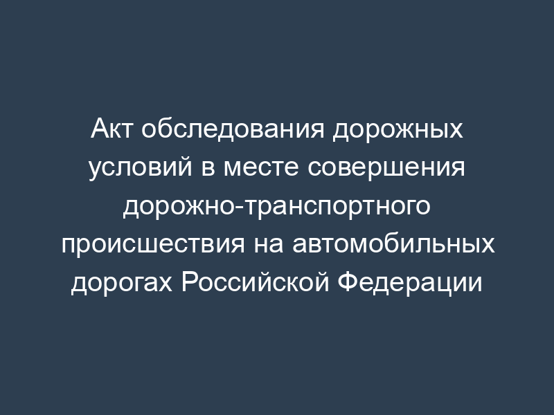 Акт обследования дорожных условий в месте совершения дорожно-транспортного происшествия на автомобильных дорогах Российской Федерации