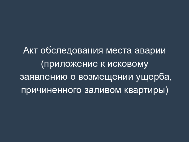 Акт обследования места аварии (приложение к исковому заявлению о возмещении ущерба, причиненного заливом квартиры)