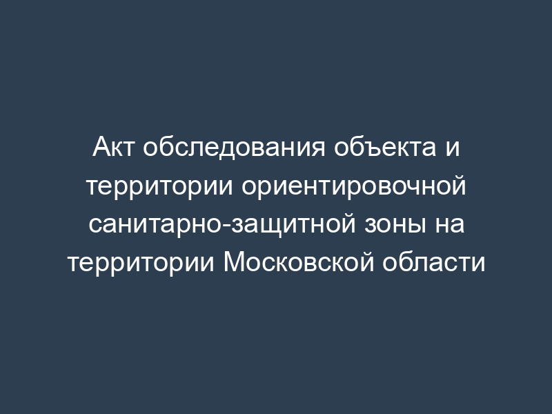 Акт обследования объекта и территории ориентировочной санитарно-защитной зоны на территории Московской области