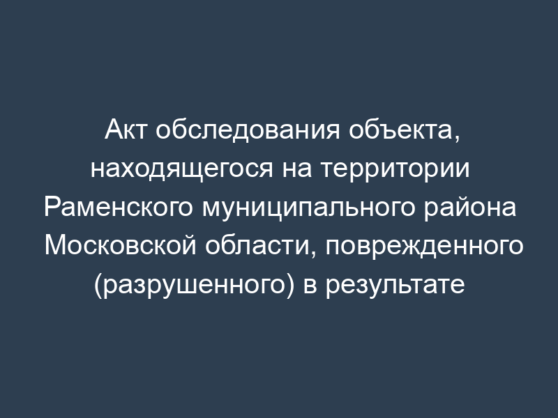 Акт обследования объекта, находящегося на территории Раменского муниципального района Московской области, поврежденного (разрушенного) в результате чрезвычайной ситуации