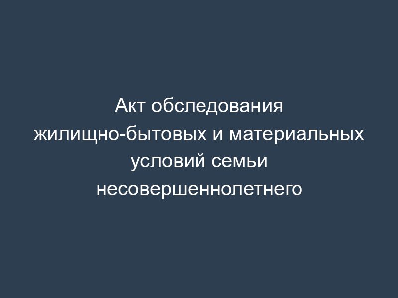 Акт обследования жилищно-бытовых и материальных условий семьи несовершеннолетнего