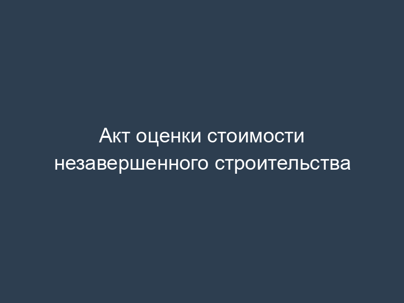 Акт оценки стоимости незавершенного строительства
