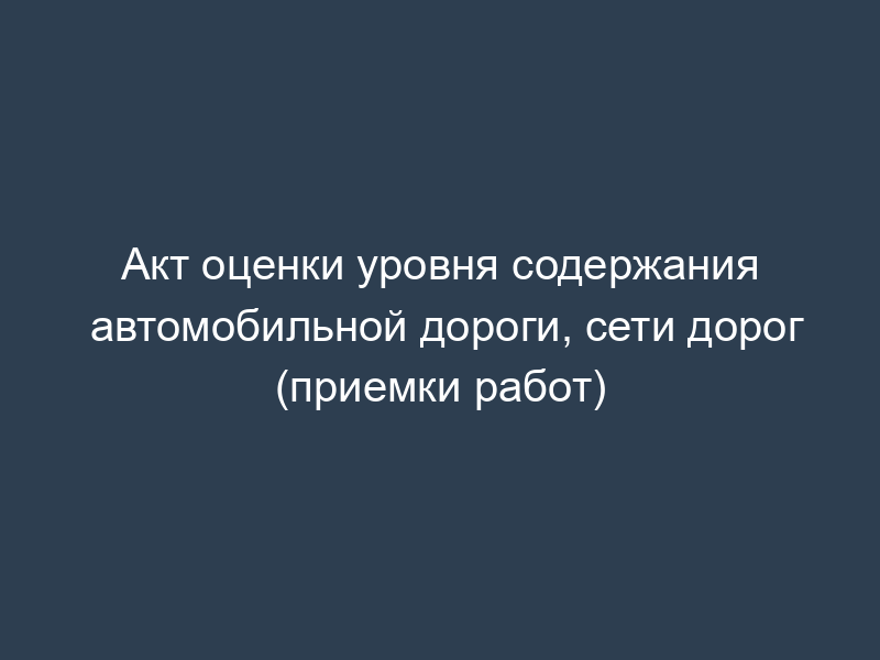 Акт оценки уровня содержания автомобильной дороги, сети дорог (приемки работ)