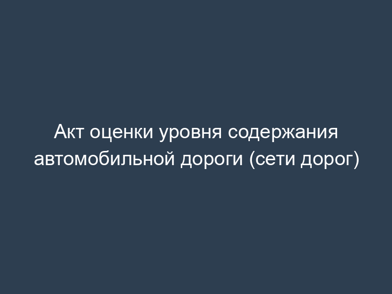 Акт оценки уровня содержания автомобильной дороги (сети дорог)