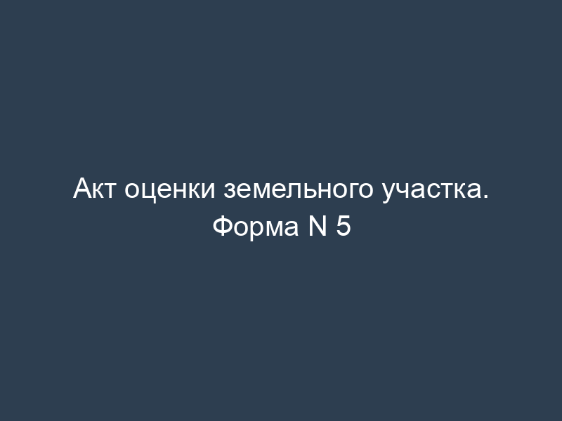 Акт оценки земельного участка. Форма N 5