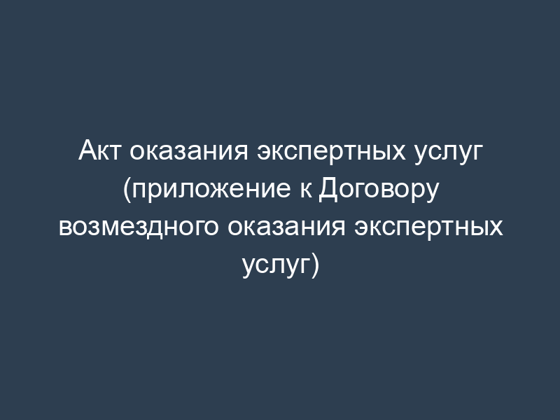 Акт оказания экспертных услуг (приложение к Договору возмездного оказания экспертных услуг)