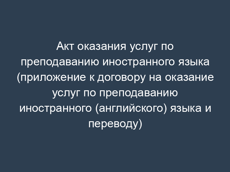 Акт оказания услуг по преподаванию иностранного языка (приложение к договору на оказание услуг по преподаванию иностранного (английского) языка и переводу)