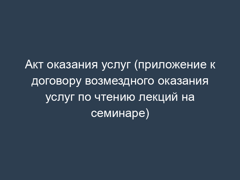 Акт оказания услуг (приложение к договору возмездного оказания услуг по чтению лекций на семинаре)