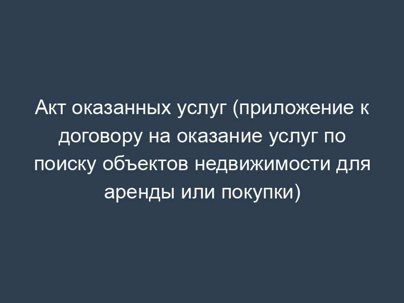 Акт оказанных услуг (приложение к договору на оказание услуг по поиску объектов недвижимости для аренды или покупки)