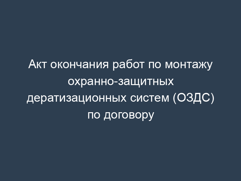 Акт окончания работ по монтажу охранно-защитных дератизационных систем (ОЗДС) по договору