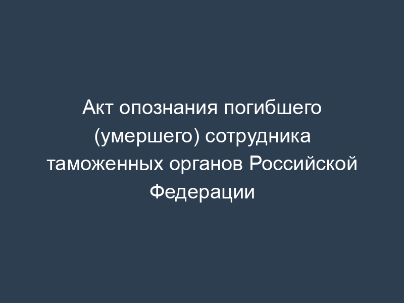 Акт опознания погибшего (умершего) сотрудника таможенных органов Российской Федерации