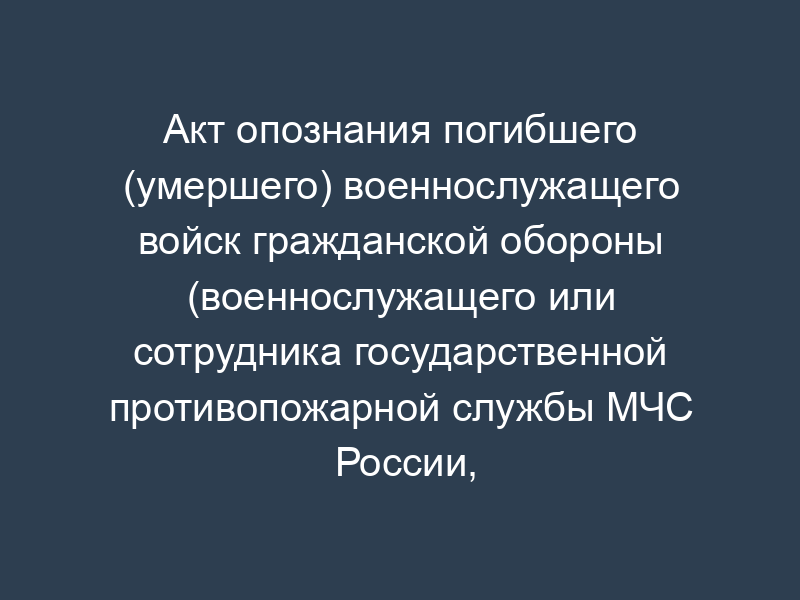 Акт опознания погибшего (умершего) военнослужащего войск гражданской обороны (военнослужащего или сотрудника государственной противопожарной службы МЧС России, гражданина, призванного на военные сборы, и лица, уволенного с военной службы (службы))