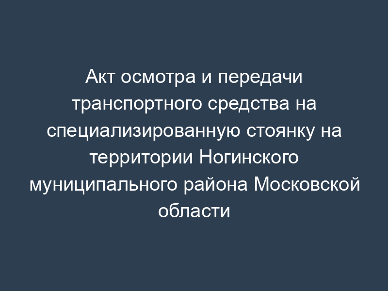 Акт осмотра и передачи транспортного средства на специализированную стоянку на территории Ногинского муниципального района Московской области