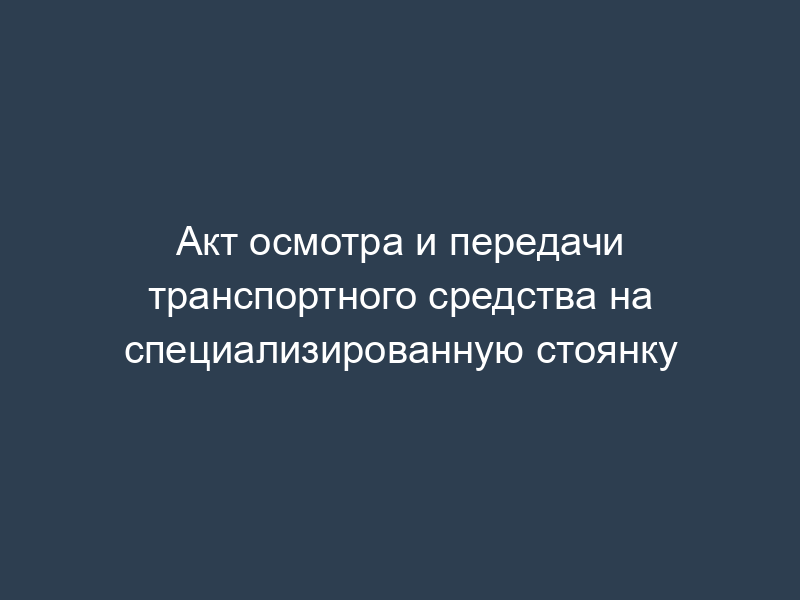 Акт осмотра и передачи транспортного средства на специализированную стоянку