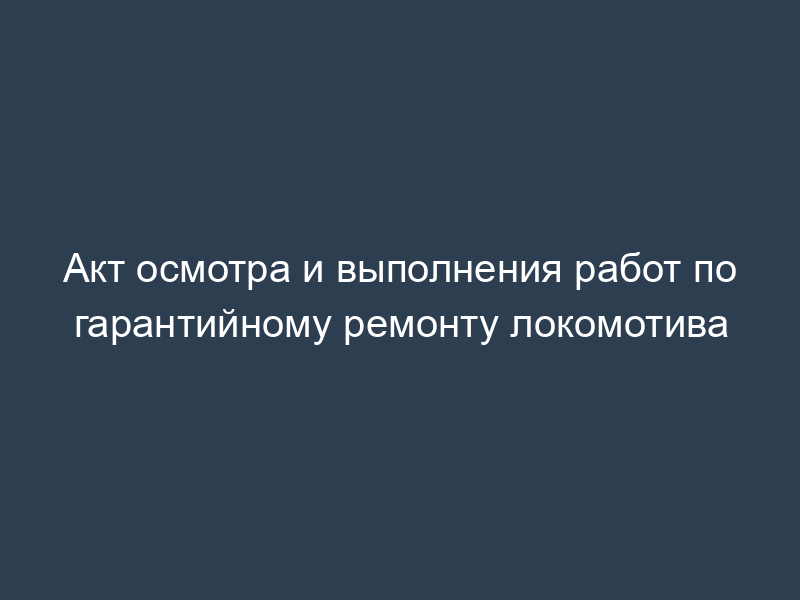 Акт осмотра и выполнения работ по гарантийному ремонту локомотива