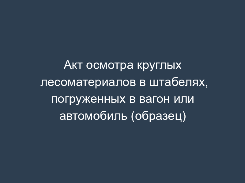 Акт осмотра круглых лесоматериалов в штабелях, погруженных в вагон или автомобиль (образец)