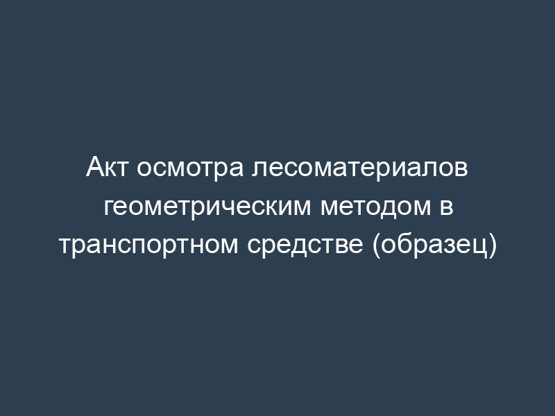 Акт осмотра лесоматериалов геометрическим методом в транспортном средстве (образец)