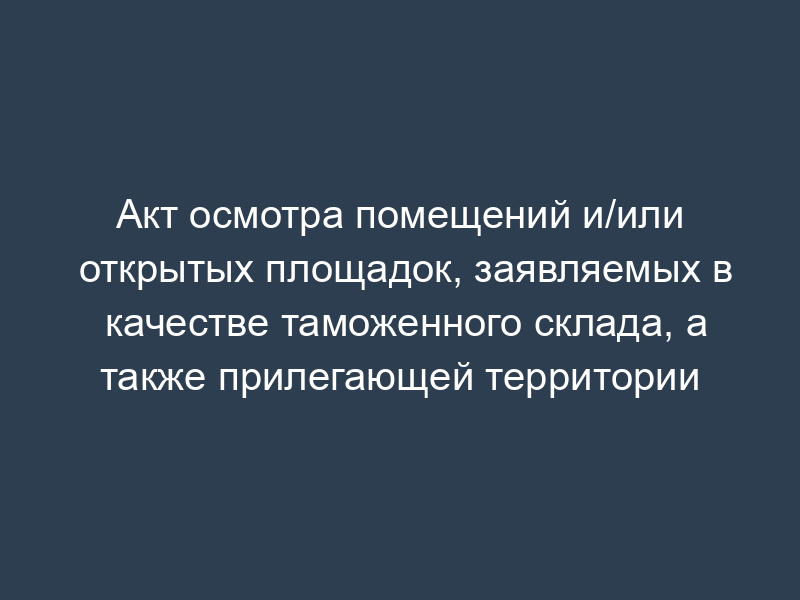 Акт осмотра помещений и/или открытых площадок, заявляемых в качестве таможенного склада, а также прилегающей территории